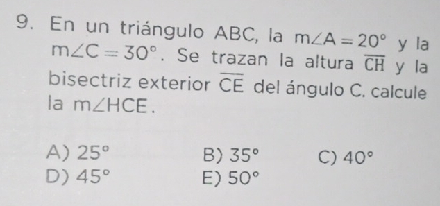 En un triángulo ABC, la m∠ A=20° y la
m∠ C=30°. Se trazan la altura overline CH y la
bisectriz exterior overline CE del ángulo C. calcule
la m∠ HCE.
A) 25° B) 35° C) 40°
D) 45° E) 50°