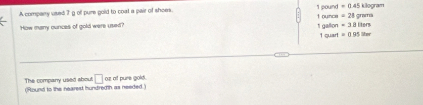 A company used 7 g of pure gold to coat a pair of shoes. 1 pound =0.45kilog ram
How many ounces of gold were used? 1 gallon 1 ounce =28grams
=3.8liters
1 quart =0.95liter
The company used about □ oz of pure gold. 
(Round to the nearest hundredth as needed.)