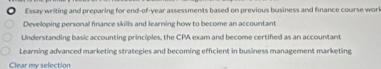 Essay writing and preparing for end-of-year assessments based on previous business and finance course work
Developing personal fnance skills and learning how to become an accountant
Understanding basic accounting principles, the CPA exam and become certifed as an accountant
Learning advanced marketing strategies and becoming effcient in business management marketing
Clear my selection