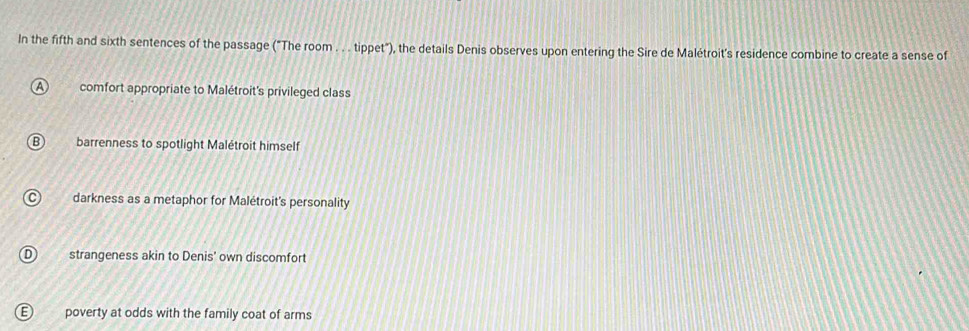 In the fifth and sixth sentences of the passage ("The room . . . tippet"), the details Denis observes upon entering the Sire de Malétroit's residence combine to create a sense of
comfort appropriate to Malétroit's privileged class
barrenness to spotlight Malétroit himself
darkness as a metaphor for Malétroit's personality
strangeness akin to Denis' own discomfort
poverty at odds with the family coat of arms