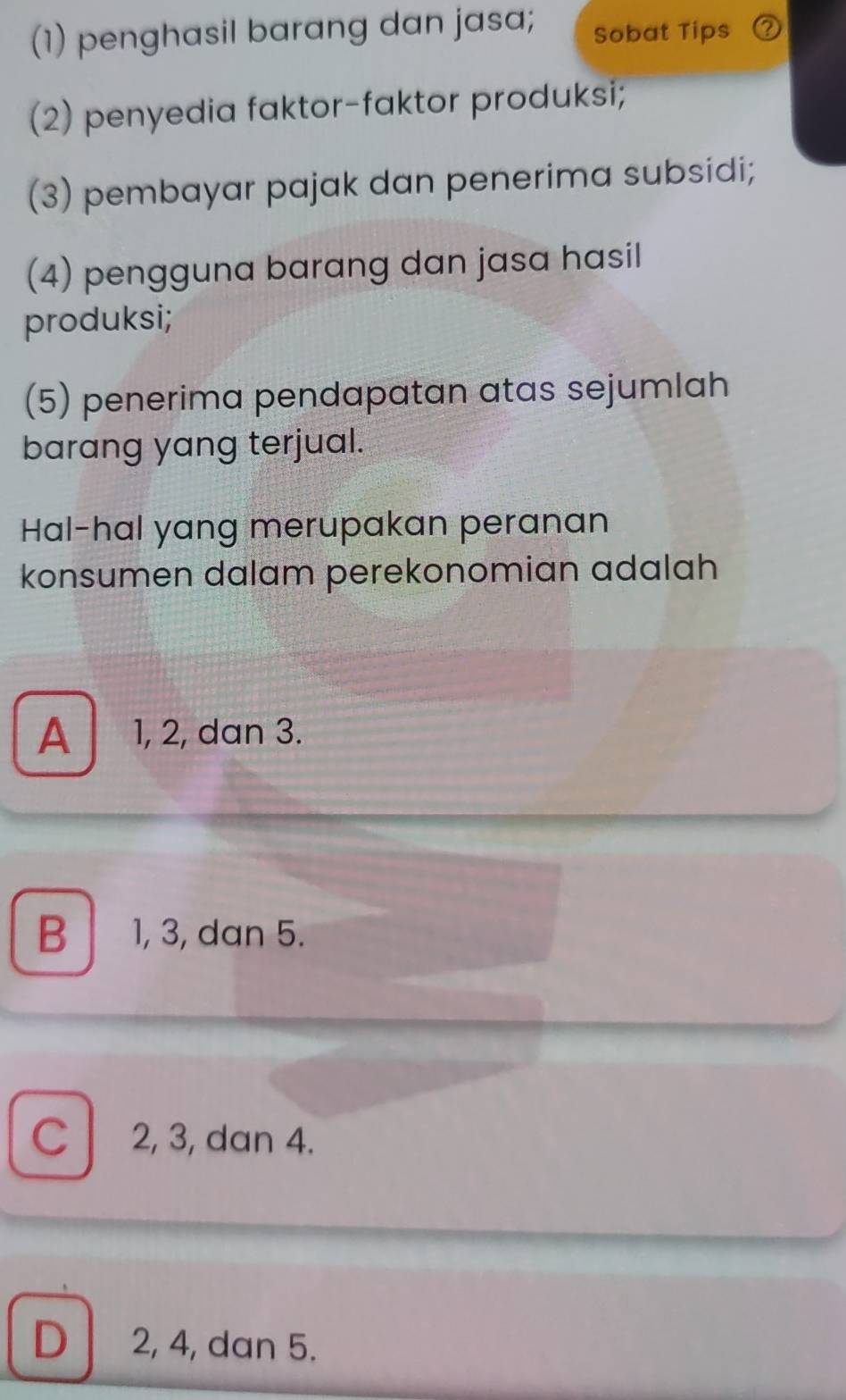 (1) penghasil barang dan jasa; Sobat Tips
(2) penyedia faktor-faktor produksi;
(3) pembayar pajak dan penerima subsidi;
(4) pengguna barang dan jasa hasil
produksi;
(5) penerima pendapatan atas sejumlah
barang yang terjual.
Hal-hal yang merupakan peranan
konsumen dalam perekonomian adalah
A 1, 2, dan 3.
B 1, 3, dan 5.
C 2, 3, dan 4.
D 2, 4, dan 5.