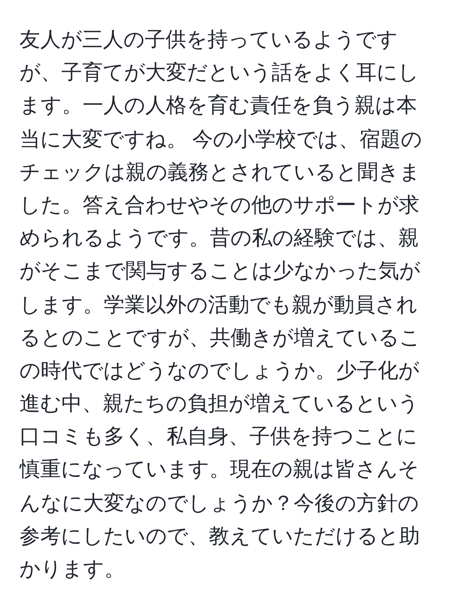 友人が三人の子供を持っているようですが、子育てが大変だという話をよく耳にします。一人の人格を育む責任を負う親は本当に大変ですね。 今の小学校では、宿題のチェックは親の義務とされていると聞きました。答え合わせやその他のサポートが求められるようです。昔の私の経験では、親がそこまで関与することは少なかった気がします。学業以外の活動でも親が動員されるとのことですが、共働きが増えているこの時代ではどうなのでしょうか。少子化が進む中、親たちの負担が増えているという口コミも多く、私自身、子供を持つことに慎重になっています。現在の親は皆さんそんなに大変なのでしょうか？今後の方針の参考にしたいので、教えていただけると助かります。