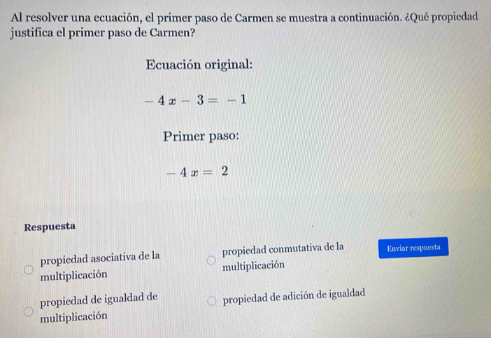 Al resolver una ecuación, el primer paso de Carmen se muestra a continuación. ¿Qué propiedad
justifica el primer paso de Carmen?
Ecuación original:
-4x-3=-1
Primer paso:
-4x=2
Respuesta
propiedad asociativa de la propiedad conmutativa de la Enviar respuesta
multiplicación multiplicación
propiedad de igualdad de propiedad de adición de igualdad
multiplicación