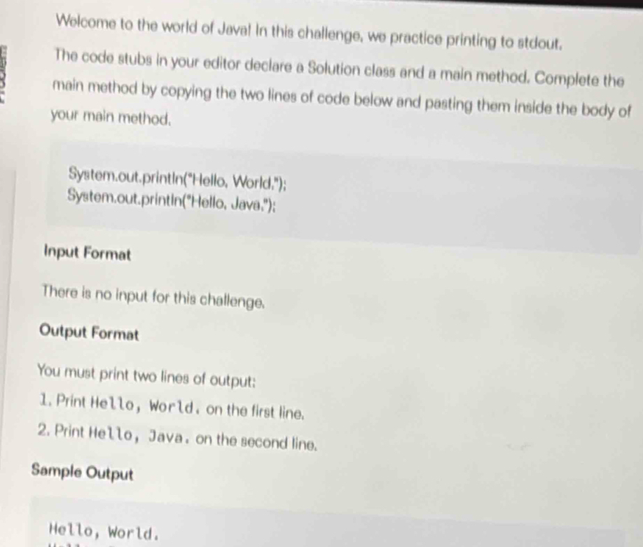 Welcome to the world of Java! In this challenge, we practice printing to stdout. 
The code stubs in your editor declare a Solution class and a main method. Complete the 
main method by copying the two lines of code below and pasting them inside the body of 
your main method. 
System.out.printIn("Hello, World."); 
System.out.printin("Hello, Java."); 
Input Format 
There is no input for this challenge. 
Output Format 
You must print two lines of output: 
1. Print He1lo, Wor ld. on the first line. 
2. Print Hello, Java. on the second line. 
Sample Output 
Hello, World.