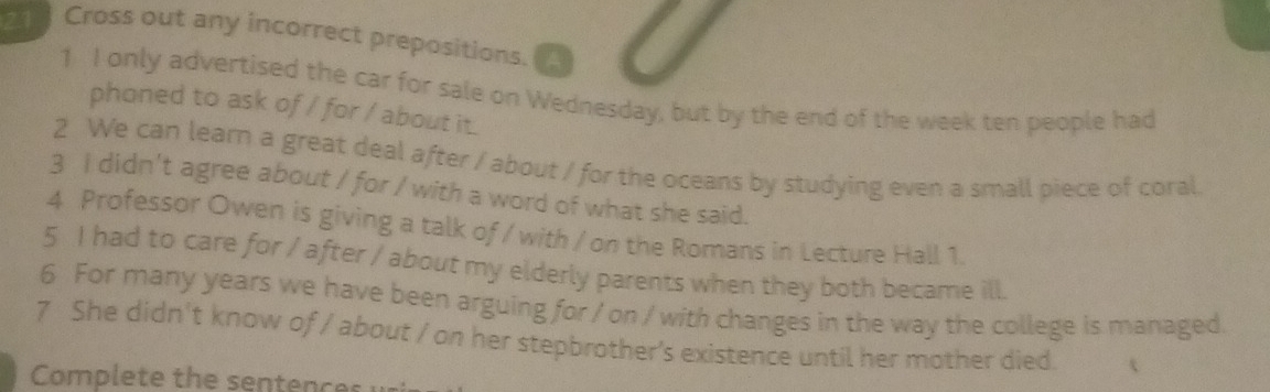 Cross out any incorrect prepositions. 
1 I only advertised the car for sale on Wednesday, but by the end of the week ten people had 
phoned to ask of / for / about it. 
2 We can learn a great deal after / about / for the oceans by studying even a small piece of coral 
3 I didn't agree about / for / with a word of what she said. 
4 Professor Owen is giving a talk of / with / on the Romans in Lecture Hall 1. 
5 I had to care for / after / about my elderly parents when they both became ill. 
6 For many years we have been arguing for / on / with changes in the way the college is managed. 
7 She didn't know of / about / on her stepbrother's existence until her mother died. 
Complete the sentences