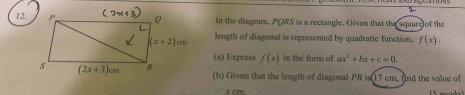 2
12.In the diagram, PQRS is a rectangle. Given that the square of the
length of diagonal is represented by quadratic function, f(x).
(a) Express f(x) in the form of ax^2+bx+c=0.
(b) Given that the length of diagonal PR is 17 cm, find the value of
x cm. [5 marks]