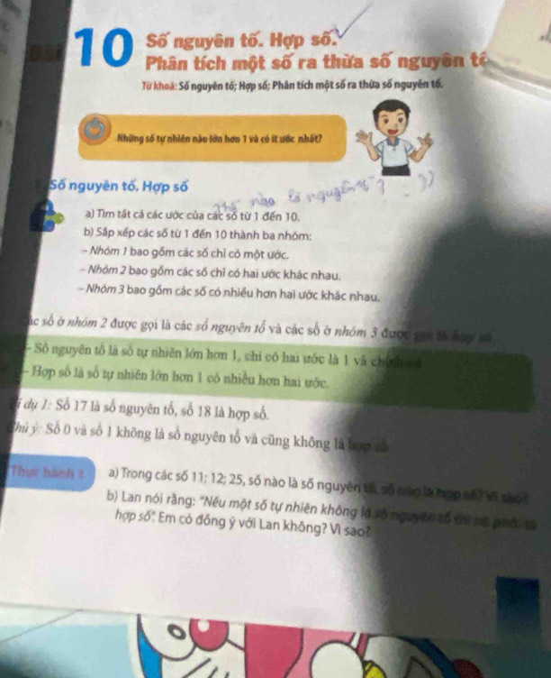 Số nguyên tố. Hợp số. 
Phân tích một số ra thừa số nguyên tí 
Từ khoá: Số nguyên tố; Hợp số; Phân tích một số ra thừa số nguyên tố. 
Những số tự nhiên nào lớn hơn 1 và có ít ước nhất? 
Số nguyên tố, Hợp số 
a) Tìm tất cả các ước của các số từ 1 đến 10. 
b) Sắp xếp các số từ 1 đến 10 thành ba nhóm: 
- Nhóm 1 bao gồm các số chỉ có một ước. 
- Nhỏm 2 bao gồm các số chỉ có hai ước khác nhau. 
- Nhóm 3 bao gồm các số có nhiều hơn hai ước khác nhau. 
sắc số ở nhóm 2 được gọi là các số nguyên tổ và các số ở nhóm 3 được gọi tả hợy só 
- Số nguyên tố là số tự nhiên lớn hơn 1, chi có hai ước là 1 và chính cố 
- Hợp số là số tự nhiên lớn hơn 1 có nhiều hơn hai ước. 
l dụ 1 : Số 17 là số nguyên tố, số 18 là hợp số. 
Thủ ý: Số 0 và số 1 không là số nguyên tổ và cũng không là bợp số 
Thực hành 1 a) Trong các số 11; 12; 25, 5, số nào là số nguyên tố số nào là tợp số vĩ sh o i 
b) Lan nói rằng: "Nếu một số tự nhiên không là số nguy êờ số tơ nó phối từ 
hợp số". Em có đồng ý với Lan không? Vì sao?