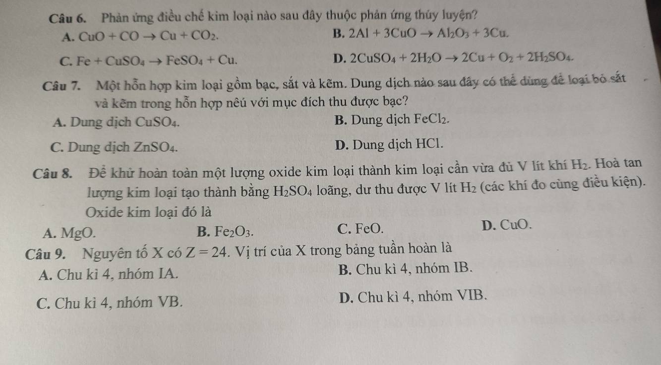 Phản ứng điều chế kim loại nào sau đây thuộc phản ứng thủy luyện?
A. CuO+COto Cu+CO_2. B. 2Al+3CuOto Al_2O_3+3Cu.
C. Fe+CuSO_4to FeSO_4+Cu. D. 2CuSO_4+2H_2Oto 2Cu+O_2+2H_2SO_4. 
Câu 7. Một hỗn hợp kim loại gồm bạc, sắt và kẽm. Dung dịch nào sau đây có thể dùng để loại bỏ sắt
và kẽm trong hỗn hợp nêú với mục đích thu được bạc?
A. Dung dịch CuSO4. B. Dung dịch FeCl_2.
C. Dung dịch ZnSO₄. D. Dung dịch HCl.
Câu 8. Để khử hoàn toàn một lượng oxide kim loại thành kim loại cần vừa đủ V lít khí H_2. Hoà tan
lượng kim loại tạo thành bằng H_2SO_4 loãng, dư thu được V lít H_2 (các khí đo cùng điều kiện).
Oxide kim loại đó là
A. MgO. B. Fe_2O_3. C. FeO. D. CuO.
Câu 9. Nguyên tố X có Z=24. .Vi 1 trí của X trong bảng tuần hoàn là
A. Chu kì 4, nhóm IA. B. Chu kì 4, nhóm IB.
C. Chu kì 4, nhóm VB. D. Chu kì 4, nhóm VIB.