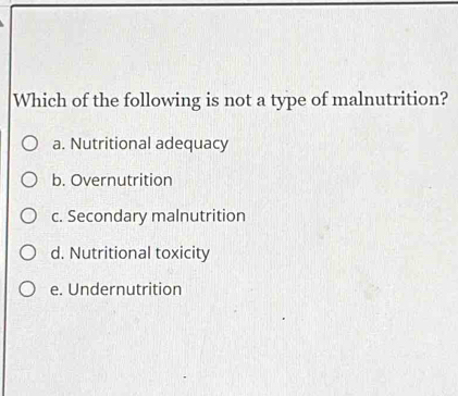 Which of the following is not a type of malnutrition?
a. Nutritional adequacy
b. Overnutrition
c. Secondary malnutrition
d. Nutritional toxicity
e. Undernutrition