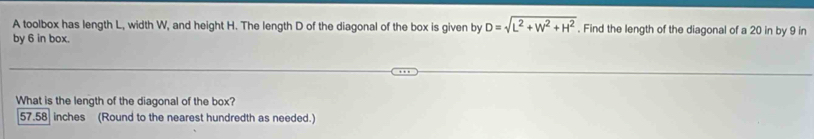 A toolbox has length L, width W, and height H. The length D of the diagonal of the box is given by D=sqrt(L^2+W^2+H^2). Find the length of the diagonal of a 20 in by 9 in
by 6 in box.
What is the length of the diagonal of the box?
57.58 inches (Round to the nearest hundredth as needed.)