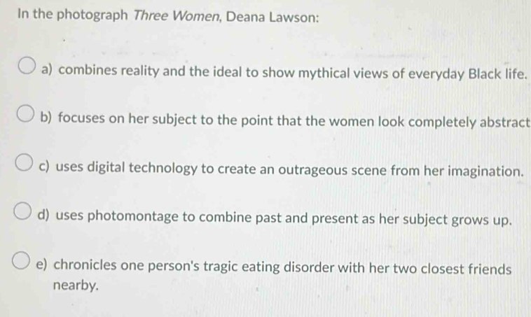 In the photograph Three Women, Deana Lawson:
a) combines reality and the ideal to show mythical views of everyday Black life.
b) focuses on her subject to the point that the women look completely abstract
c) uses digital technology to create an outrageous scene from her imagination.
d) uses photomontage to combine past and present as her subject grows up.
e) chronicles one person's tragic eating disorder with her two closest friends
nearby.