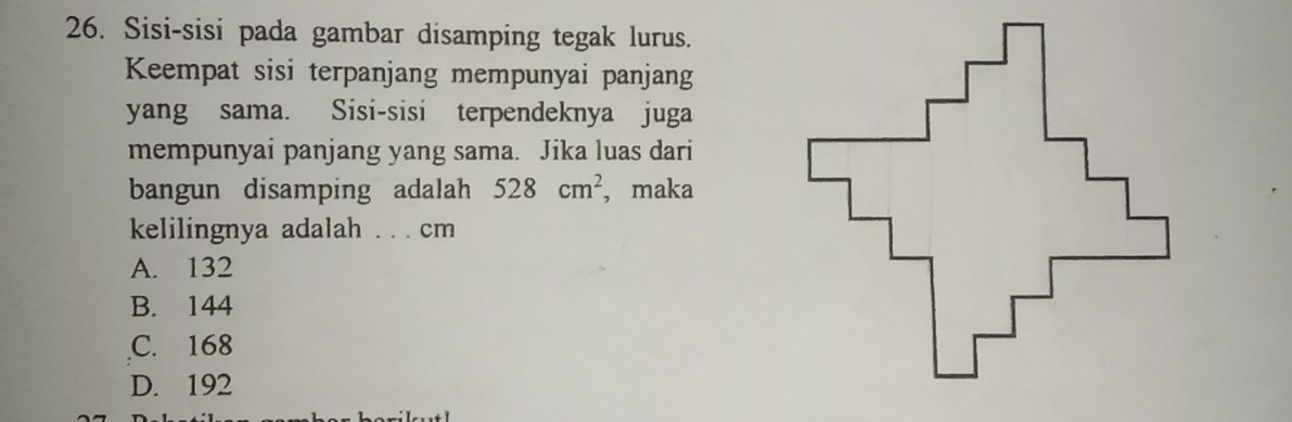 Sisi-sisi pada gambar disamping tegak lurus.
Keempat sisi terpanjang mempunyai panjang
yang sama. Sisi-sisi terpendeknya juga
mempunyai panjang yang sama. Jika luas dari
bangun disamping adalah 528cm^2 , maka
kelilingnya adalah . . . cm
A. 132
B. 144
C. 168
D. 192