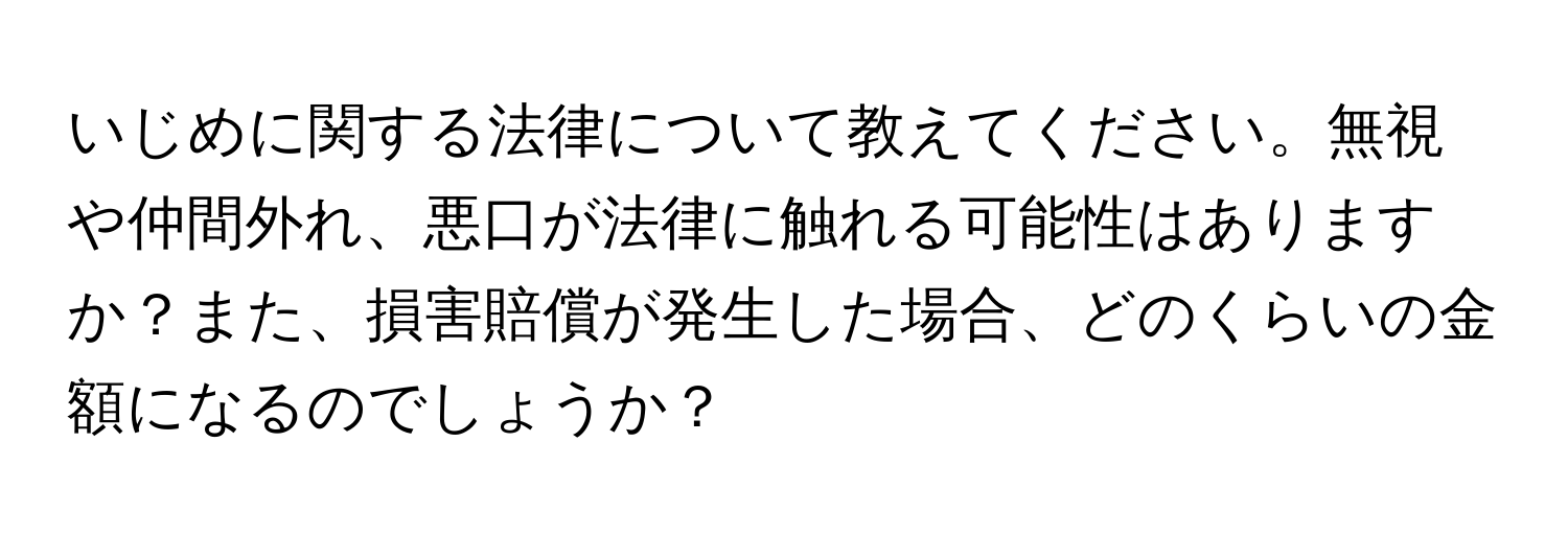 いじめに関する法律について教えてください。無視や仲間外れ、悪口が法律に触れる可能性はありますか？また、損害賠償が発生した場合、どのくらいの金額になるのでしょうか？