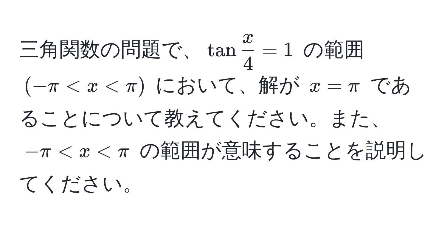 三角関数の問題で、$tan x/4  = 1$ の範囲 $(-π < x < π)$ において、解が $x = π$ であることについて教えてください。また、$- π < x < π$ の範囲が意味することを説明してください。