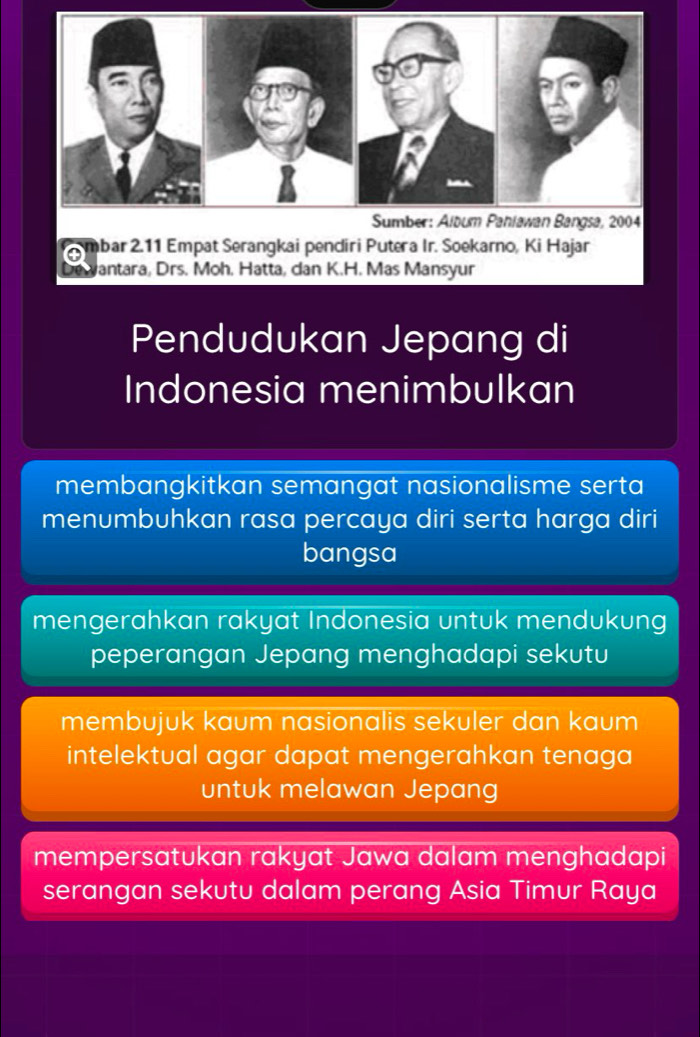 Pendudukan Jepang di
Indonesia menimbulkan
membangkitkan semangat nasionalisme serta
menumbuhkan rasa percaya diri serta harga diri
bangsa
mengerahkan rakyat Indonesia untuk mendukung
peperangan Jepang menghadapi sekutu
membujuk kaum nasionalis sekuler dan kaum
intelektual agar dapat mengerahkan tenaga
untuk melawan Jepang
mempersatukan rakyat Jawa dalam menghadapi
serangan sekutu dalam perang Asia Timur Raya