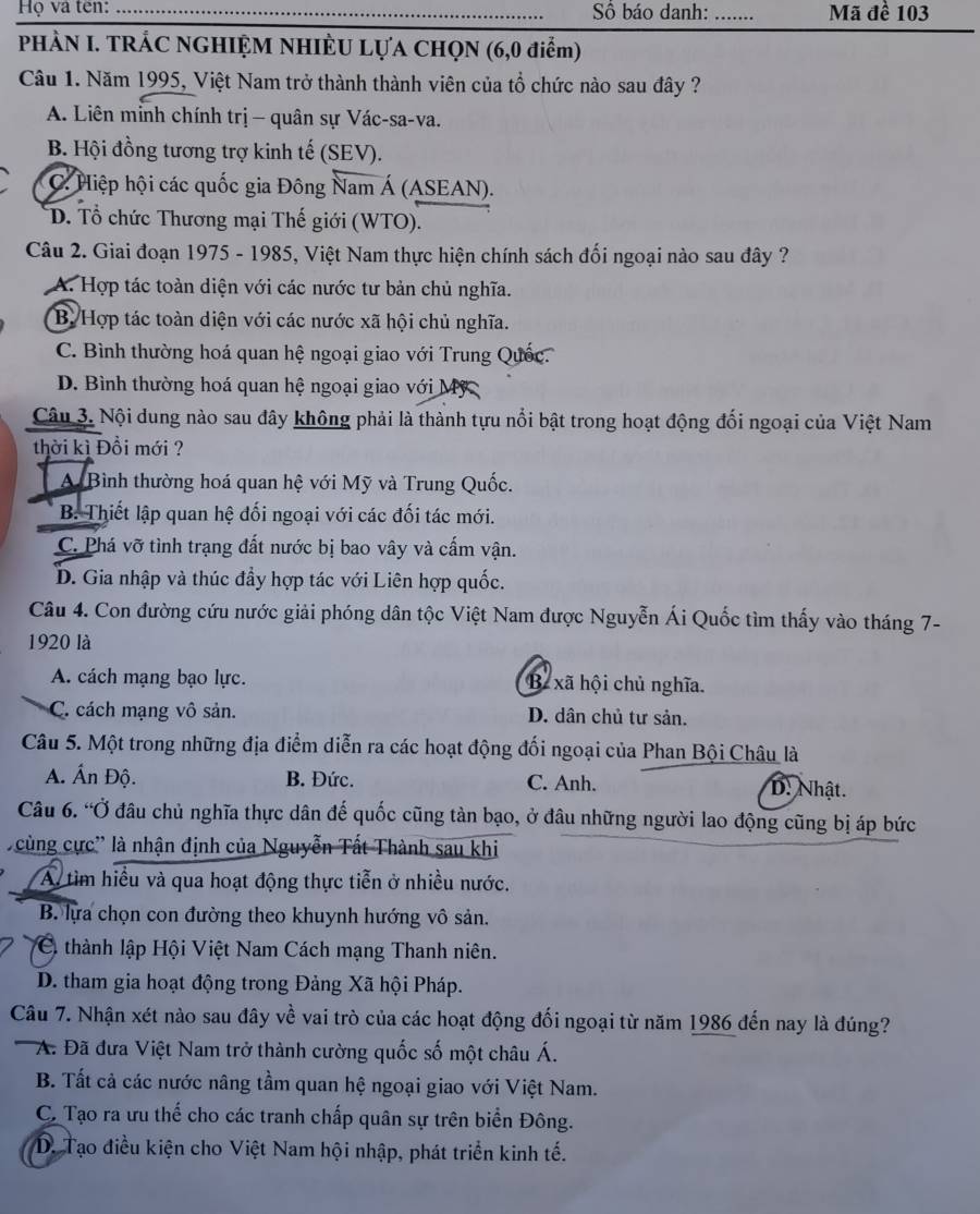 Họ và ten: _Số báo danh:_ Mã đề 103
PHÀN I. TRÁC NGHIỆM NHIÈU LựA CHọN (6,0 điểm)
Câu 1. Năm 1995, Việt Nam trở thành thành viên của tổ chức nào sau đây ?
A. Liên mỉnh chính trị - quân sự Vác-sa-va.
B. Hội đồng tương trợ kinh tế (SEV).
C. Hiệp hội các quốc gia Đông Nam Á (ASEAN).
D. Tổ chức Thương mại Thế giới (WTO).
Câu 2. Giai đoạn 1975 - 1985, Việt Nam thực hiện chính sách đối ngoại nào sau đây ?
A. Hợp tác toàn diện với các nước tư bản chủ nghĩa.
B. Hợp tác toàn diện với các nước xã hội chủ nghĩa.
C. Bình thường hoá quan hệ ngoại giao với Trung Quốc
D. Bình thường hoá quan hệ ngoại giao với Mỹ 
Câu 3. Nội dung nào sau đây không phải là thành tựu nổi bật trong hoạt động đối ngoại của Việt Nam
thời kì Đổi mới ?
A Bình thường hoá quan hệ với Mỹ và Trung Quốc.
B. Thiết lập quan hệ đối ngoại với các đối tác mới.
C. Phá vỡ tình trạng đất nước bị bao vây và cấm vận.
D. Gia nhập và thúc đẩy hợp tác với Liên hợp quốc.
Câu 4. Con đường cứu nước giải phóng dân tộc Việt Nam được Nguyễn Ái Quốc tìm thấy vào tháng 7-
1920 là
A. cách mạng bạo lực. B xã hội chủ nghĩa.
C. cách mạng vô sản. D. dân chủ tư sản.
Câu 5. Một trong những địa điểm diễn ra các hoạt động đối ngoại của Phan Bội Châu là
A. Ấn Độ. B. Đức. C. Anh. D. Nhật.
Câu 6. “Ở đâu chủ nghĩa thực dân đế quốc cũng tàn bạo, ở đâu những người lao động cũng bị áp bức
cùng cực' là nhận định của Nguyễn Tất Thành sau khi
A tìm hiều và qua hoạt động thực tiễn ở nhiều nước.
B. lựa chọn con đường theo khuynh hướng vô sản.
Ci thành lập Hội Việt Nam Cách mạng Thanh niên.
D. tham gia hoạt động trong Đảng Xã hội Pháp.
Câu 7. Nhận xét nào sau đây về vai trò của các hoạt động đối ngoại từ năm 1986 đến nay là đúng?
A. Đã đưa Việt Nam trở thành cường quốc số một châu Á.
B. Tất cả các nước nâng tầm quan hệ ngoại giao với Việt Nam.
C. Tạo ra ưu thế cho các tranh chấp quân sự trên biển Đông.
D. Tạo điều kiện cho Việt Nam hội nhập, phát triển kinh tế.