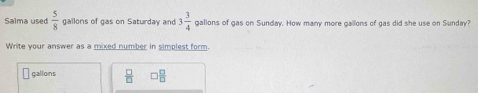 Salma used  5/8  gallons of gas on Saturday and 3 3/4  gallons of gas on Sunday. How many more gallons of gas did she use on Sunday? 
Write your answer as a mixed number in simplest form.
gallons  □ /□    □ /□  