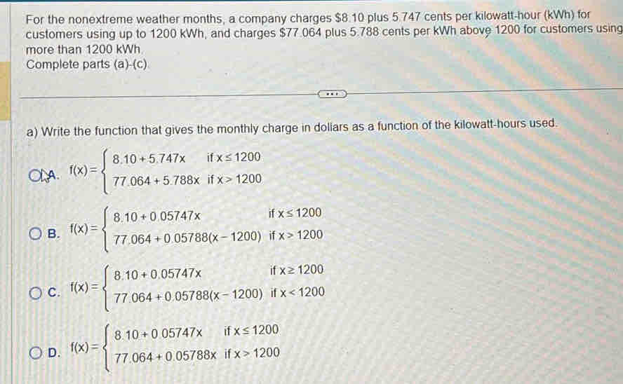 For the nonextreme weather months, a company charges $8.10 plus 5.747 cents per kilowatt-hour (kWh) for
customers using up to 1200 kWh, and charges $77.064 plus 5.788 cents per kWh above 1200 for customers using
more than 1200 kWh
Complete parts (a)-(c)
a) Write the function that gives the monthly charge in dollars as a function of the kilowatt-hours used.
A f(x)=beginarrayl 8.10+5.747xifx≤ 1200 77.064+5.788xifx>1200endarray.
B. f(x)=beginarrayl 8.10+0.05747xifx≤ 1200 77.064+0.05788(x-1200)ifx>1200endarray.
C. f(x)=beginarrayl 8.10+0.05747xifx≥ 1200 77.064+0.05788(x-1200)ifx<1200endarray.
D. f(x)=beginarrayl 8.10+0.05747xifx≤ 1200 77.064+0.05788xifx>1200endarray.