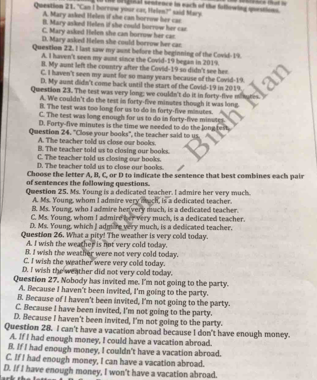 in the briginal sentence in each of the fullowing questions.
Question 21. "Can I borrow your car, Helen?" said Mary.
A. Mary asked Helen if she can borrow her cae
B. Mary asked Helen if she could borrow her car.
C. Mary asked Helen she can borrow her car.
D. Mary asked Helen she could borrow her car.
Question 22. I last saw my aunt before the beginning of the Covid-19.
A. I haven't seen my aunt since the Covid-19 began in 2019.
B. My aunt left the country after the Covid-19 so didn't see her
C. I haven't seen my aunt for so many years because of the Covid-19.
D. My aunt didn't come back until the start of the Covid-19 in 2019.
Question 23. The test was very long; we couldn't do it in forty-five minutes.
A. We couldn't do the test in forty-five minutes though it was long.
B. The test was too long for us to do in forty-five minutes.
C. The test was long enough for us to do in forty-five minutes.
D. Forty-five minutes is the time we needed to do the long test
Question 24. "Close your books", the teacher said to us.
A. The teacher told us close our books.
B. The teacher told us to closing our books.
C. The teacher told us closing our books.
D. The teacher told us to close our books.
Choose the letter A, B, C, or D to indicate the sentence that best combines each pair
of sentences the following questions.
Question 25. Ms. Young is a dedicated teacher. I admire her very much.
A. Ms. Young, whom I admire very much, is a dedicated teacher.
B. Ms. Young, who I admire her very much, is a dedicated teacher.
C. Ms. Young, whom I admire her very much, is a dedicated teacher.
D. Ms. Young, which I admire very much, is a dedicated teacher.
Question 26. What a pity! The weather is very cold today.
A. I wish the weather is not very cold today.
B. I wish the weather were not very cold today.
C. I wish the weather were very cold today.
D. I wish the weather did not very cold today.
Question 27. Nobody has invited me. I’m not going to the party.
A. Because I haven’t been invited, I’m going to the party.
B. Because of I haven’t been invited, I’m not going to the party.
C. Because I have been invited, I’m not going to the party.
D. Because I haven’t been invited, I’m not going to the party.
Question 28. I can’t have a vacation abroad because I don’t have enough money.
A. If I had enough money, I could have a vacation abroad.
B. If I had enough money, I couldn't have a vacation abroad.
C. If I had enough money, I can have a vacation abroad.
D. If I have enough money, I won’t have a vacation abroad.