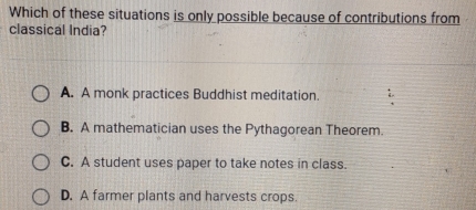 Which of these situations is only possible because of contributions from
classical India?
A. A monk practices Buddhist meditation.
B. A mathematician uses the Pythagorean Theorem.
C. A student uses paper to take notes in class.
D. A farmer plants and harvests crops.