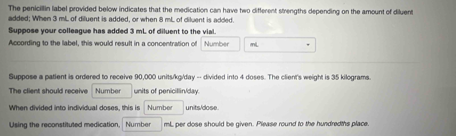 The penicillin label provided below indicates that the medication can have two different strengths depending on the amount of diluent 
added; When 3 mL of diluent is added, or when 8 mL of diluent is added. 
Suppose your colleague has added 3 mL of diluent to the vial. 
According to the label, this would result in a concentration of Number mL
Suppose a patient is ordered to receive 90,000 units/kg/day -- divided into 4 doses. The client's weight is 35 kilograms. 
The client should receive Number units of penicillin/ day. 
When divided into individual doses, this is Number units/dose. 
Using the reconstituted medication, Number mL per dose should be given. Please round to the hundredths place.