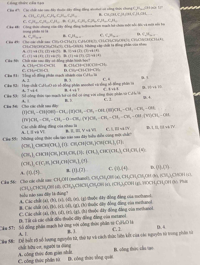 Công thức cấu tạo
Câu 47: Các chất nào sau đây thuộc đãy đồng đẳng alcohol có công thức chung C_nH_2n+1OH(n≥ 1) ?
A. CH_4,C_2H_2,C_3H_8,C_4H_10,C_6H_12... B. CH_3OH,C_2H_5OH,C_3H_7OH,...
C. C_4H_10,C_6H_12,C_5H_12,D.C_2H_4,C_2H_2,C_3H_8,C_4H_10,C_6H_12...
Câu 48: Công thức chung của dãy đồng đẳng hiđrocacbon mạch hở chứa một nối đôi và một nối ba
trong phân tử là
A. C_nH_2n-8... B. C_nH_2n-4... C. C_nH_2n-6... D. C_nH_2n-2...
Câu 49: Cho các chất sau: CH_3-O-CH_3(1);C_2H_5OH(2);CH_3CH_2CH_2OH(3);CH_3CH(OH)CH_3(4);
CH_3CH(OH)CH_2CH_3(5);CH_3-OH(6).. Những cặp chất là đồng phân của nhau
A. (1) và ( (3);(2)va(5).B.1) và (2); (3) và (4).
C. (1) và (4); (3) và (5). D. (1) và (5); (2) và (4
Câu 50: Chất nào sau đây có đồng phân hình học?
A. CH_2=CH-Cequiv CH. B. CH_3CH=CHCCH=CH_2.
C. CH_2=CH-Cl. D. CH_2=CH-CH=CH_2.
Câu 51: Tổng số đồng phân mạch nhánh của _3C_5H_10ld D. 5.
A. 2. B. 3. C. 4.
Câu 52: Hợp chất C₄H₁₀O có số đồng phân ancohol và tồng số đồng phân là
A. 7 và 4. B. 4 và 7. C. 8 và 8. D. 10 và 10.
Câu 53: Số công thức tạo mạch hở có thể có ứng với công thức phân tử C_4H_8
A. 1. B. 3. C. 2. D. 4.
Câu 54: Cho các chất sau đây:
(1) CH_3-CH(OH)-CH_3;(II)CH_3-CH_2-OH; (III CH_3-CH_2-CH_2-OH;
(IV) CH_3-CH_2-CH_2-O-CH_3;(V)CH_3-CH_2-CH_2-OH;(VI)CH_3-OH.
Các chất đồng đẳng của nhau là
A. I, II và VI. B. II, III, V và VI. C. I, III và IV. D. I,II,IIIvaIV.
Câu 55: Những công thức cầu tạo nào sau đây biểu diễn cùng một chất?
(CH_3)_2CHCH(CH_3)_2(1);CH_3CH(CH_3)CH(CH_3)_2(2);
(CH_3)_2CHCH(CH_3)CH_2CH_3(3);(CH_3)_2CHC(CH_3)_2CH_2CH_3(4);
(CH_3)_2C(C_2H_5)CH_2CH(CH_3)_2(5).
:. (1),(5).. B. (1),(2).. C. (1),(4).. D. (1),(3)..
1
Câu 56: Cho các chất sau: (CH_3)_2CHCH_2OH(d),(CH_3)_2CHCH_2CH_2OH(e),(CH_3)_3COH(g),HOCH_2CH_2OH(h) CH_3OH (methanol), CH_3CH_2OH(a),CH_3CH_2CH_2OH(b),(CH_3)_2CHOH(c),. Phát
biểu nào sau đây là đúng?
A. Các chất (a), (b), (c), (d), (e), (g) thuộc dãy đồng đẳng của methanol.
B. Các chất (a), (b), (c), (d), (g), (h) thuộc dãy đồng đẳng của methanol.
C. Các chất (a), (b), (d), (e), (g), (h) thuộc dãy đồng đẳng của methanol.
D. Tất cả các chất đều thuộc dãy đồng đẳng của metanol.
Câu 57: Số đồng phân mạch hở ứng với công thức phân tử C_3H_6Ola
A. 1. B. 3. C. 2. D. 4.
Câu 58: Để biết rõ số lượng nguyên tử, thứ tự và cách thức liên kết của các nguyên tử trong phân tử
chất hữu cơ, người ta dùng
A. công thức đơn giản nhất. B. công thức cầu tạo.
C. công thức phân tử. D. công thức tổng quát.