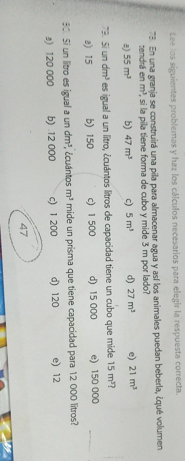 Lee los siguientes problemas y haz los cálculos necesarios para elegir la respuesta correcta.
75. En una granja se construirá una pila para almacenar agua y así los animales puedan beberla, ¿qué volumen
tendrá en m^3 i, si la pila tiene forma de cubo y mide 3 m por lado?
a 55m^3
b) 47m^3 c) 5m^3 d) 27m^3 e) 21m^3
79. Si un dm^3 es igual a un litro, ¿cuántos litros de capacidad tiene un cubo que mide 15m^3 1
a) 15 b) 150 c) 1 500 d) 15 000 e) 150 000
30. Si un litro es igual a un dm^3; ¿cuántos m^3 mide un prisma que tiene capacidad para 12 000 litros?
d) 120
a) 120 000 b) . 12 000 c) 1 200 e) 12
47