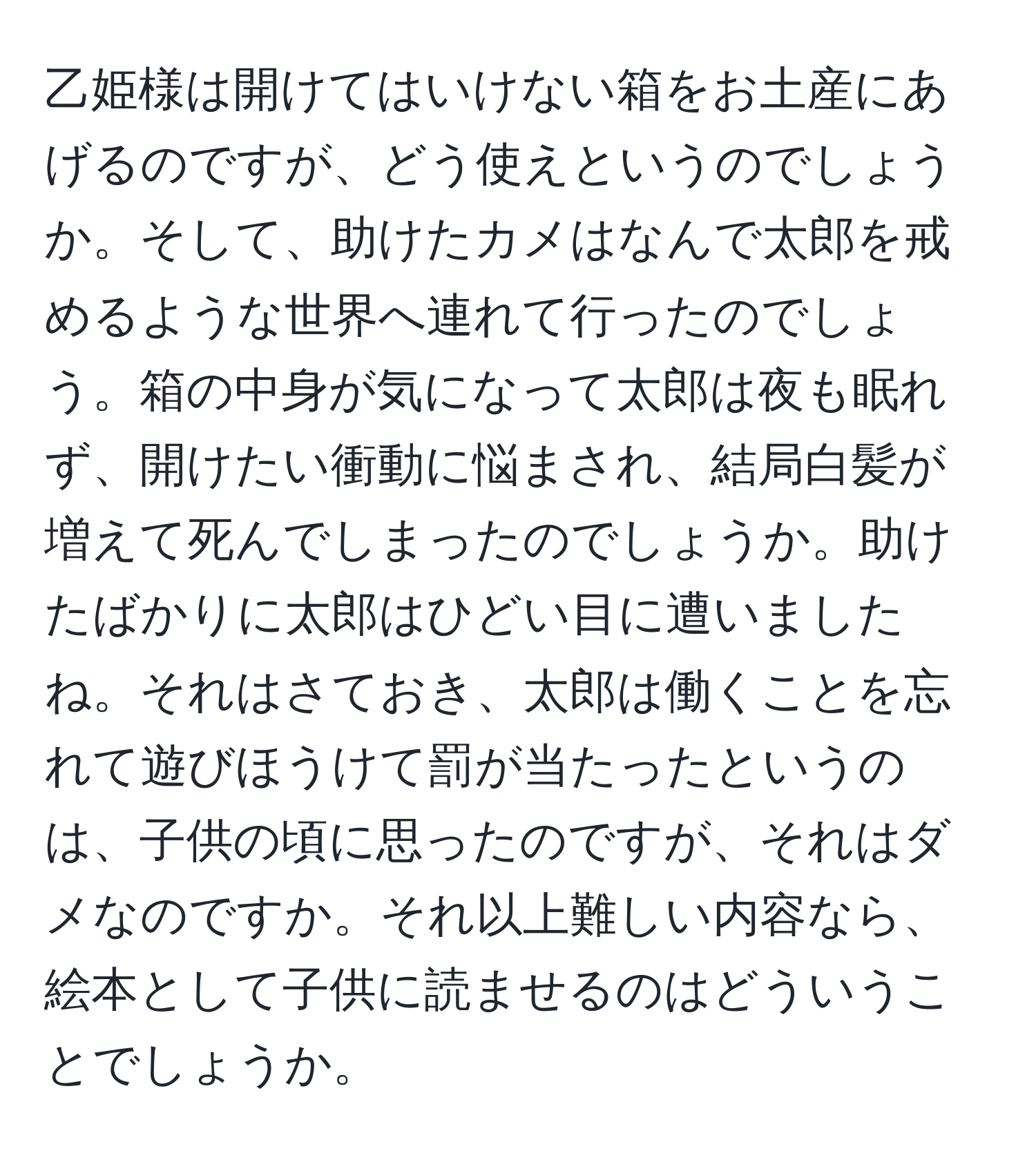 乙姫様は開けてはいけない箱をお土産にあげるのですが、どう使えというのでしょうか。そして、助けたカメはなんで太郎を戒めるような世界へ連れて行ったのでしょう。箱の中身が気になって太郎は夜も眠れず、開けたい衝動に悩まされ、結局白髪が増えて死んでしまったのでしょうか。助けたばかりに太郎はひどい目に遭いましたね。それはさておき、太郎は働くことを忘れて遊びほうけて罰が当たったというのは、子供の頃に思ったのですが、それはダメなのですか。それ以上難しい内容なら、絵本として子供に読ませるのはどういうことでしょうか。