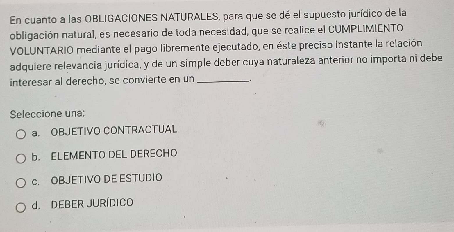 En cuanto a las OBLIGACIONES NATURALES, para que se dé el supuesto jurídico de la
obligación natural, es necesario de toda necesidad, que se realice el CUMPLIMIENTO
VOLUNTARIO mediante el pago libremente ejecutado, en éste preciso instante la relación
adquiere relevancia jurídica, y de un simple deber cuya naturaleza anterior no importa ni debe
interesar al derecho, se convierte en un_
、
Seleccione una:
a. OBJETIVO CONTRACTUAL
b. ELEMENTO DEL DERECHO
c. OBJETIVO DE ESTUDIO
d. DEBER JURÍDICO