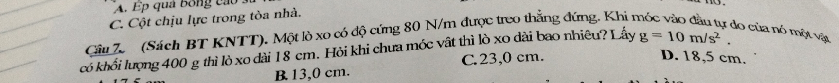 A. Ep quả bóng cao :
C. Cột chịu lực trong tòa nhà.
Câu 7 (Sách BT KNTT). Một lò xo có độ cứng 80 N/m được treo thẳng đứng. Khi n
do của nó một vật
có khối lượng 400 g thì lò xo dài 18 cm. Hỏi khi chưa móc vật thì lò xo dài bao nhiêu? Lấy g=10m/s^2.
C. 23,0 cm. D. 18,5 cm.
B. 13,0 cm.