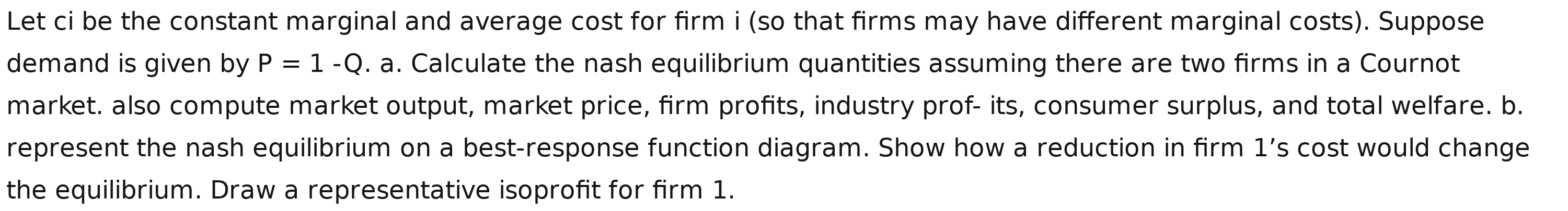 Let ci be the constant marginal and average cost for firm i (so that firms may have different marginal costs). Suppose 
demand is given by P=1-Q. a. Calculate the nash equilibrium quantities assuming there are two firms in a Cournot 
market. also compute market output, market price, firm profits, industry prof- its, consumer surplus, and total welfare. b. 
represent the nash equilibrium on a best-response function diagram. Show how a reduction in firm 1’s cost would change 
the equilibrium. Draw a representative isoprofit for firm 1.