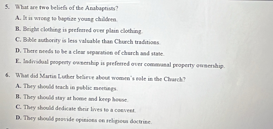 What are two beliefs of the Anabaptists?
A. It is wrong to baptize young children.
B. Bright clothing is preferred over plain clothing.
C. Bible authority is less valuable than Church traditions.
D. There needs to be a clear separation of church and state.
E. Individual property ownership is preferred over communal property ownership.
6. What did Martin Luther believe about women’s role in the Church?
A. They should teach in public meetings.
B. They should stay at home and keep house.
C. They should dedicate their lives to a convent.
D. They should provide opinions on religious doctrine.