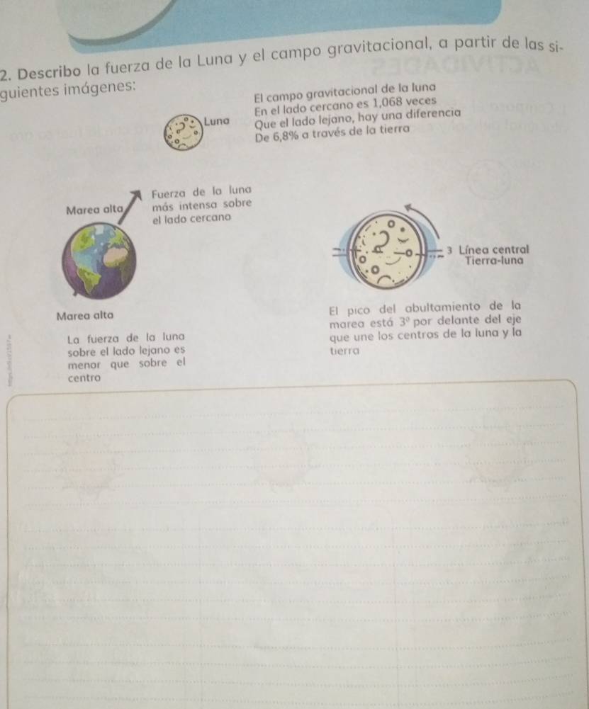 Describo la fuerza de la Luna y el campo gravitacional, a partir de las si- 
guientes imágenes: 
El campo gravitacional de la Iuna 
Luna En el lado cercano es 1,068 veces 
Que el lado lejano, hay una diferencia 
De 6,8% a través de la tierra 
Fuerza de la luna 
Marea alta más intensa sobre 
el lado cercano 
Marea alta El pico del abultamiento de la 
La fuerza de la luna marea está 3° por delante del eje 
que une los centras de la luna y la 
sobre el lado lejano es tierra 
menor que sobre el 
centro
