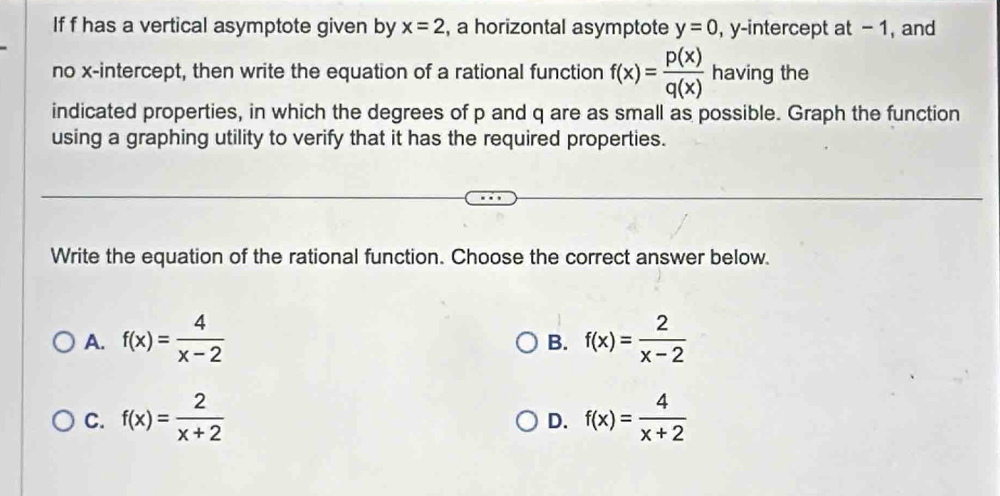 If f has a vertical asymptote given by x=2 , a horizontal asymptote y=0 , y-intercept at - 1, and
no x-intercept, then write the equation of a rational function f(x)= p(x)/q(x)  having the
indicated properties, in which the degrees of p and q are as small as possible. Graph the function
using a graphing utility to verify that it has the required properties.
Write the equation of the rational function. Choose the correct answer below.
A. f(x)= 4/x-2  f(x)= 2/x-2 
B.
C. f(x)= 2/x+2  f(x)= 4/x+2 
D.