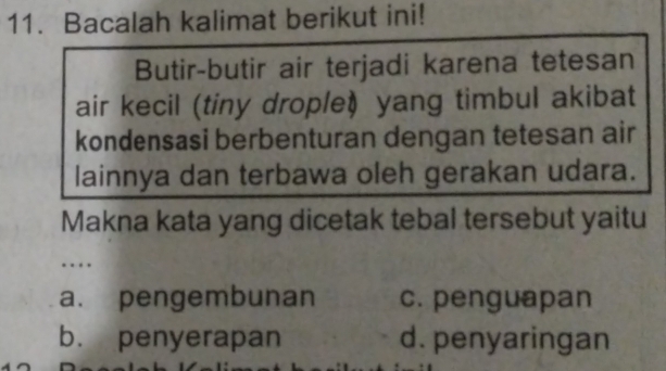 Bacalah kalimat berikut ini!
Butir-butir air terjadi karena tetesan
air kecil (tiny drople) yang timbul akibat
kondensasi berbenturan dengan tetesan air
lainnya dan terbawa oleh gerakan udara.
Makna kata yang dicetak tebal tersebut yaitu
a. pengembunan c. penguapan
b. penyerapan d. penyaringan