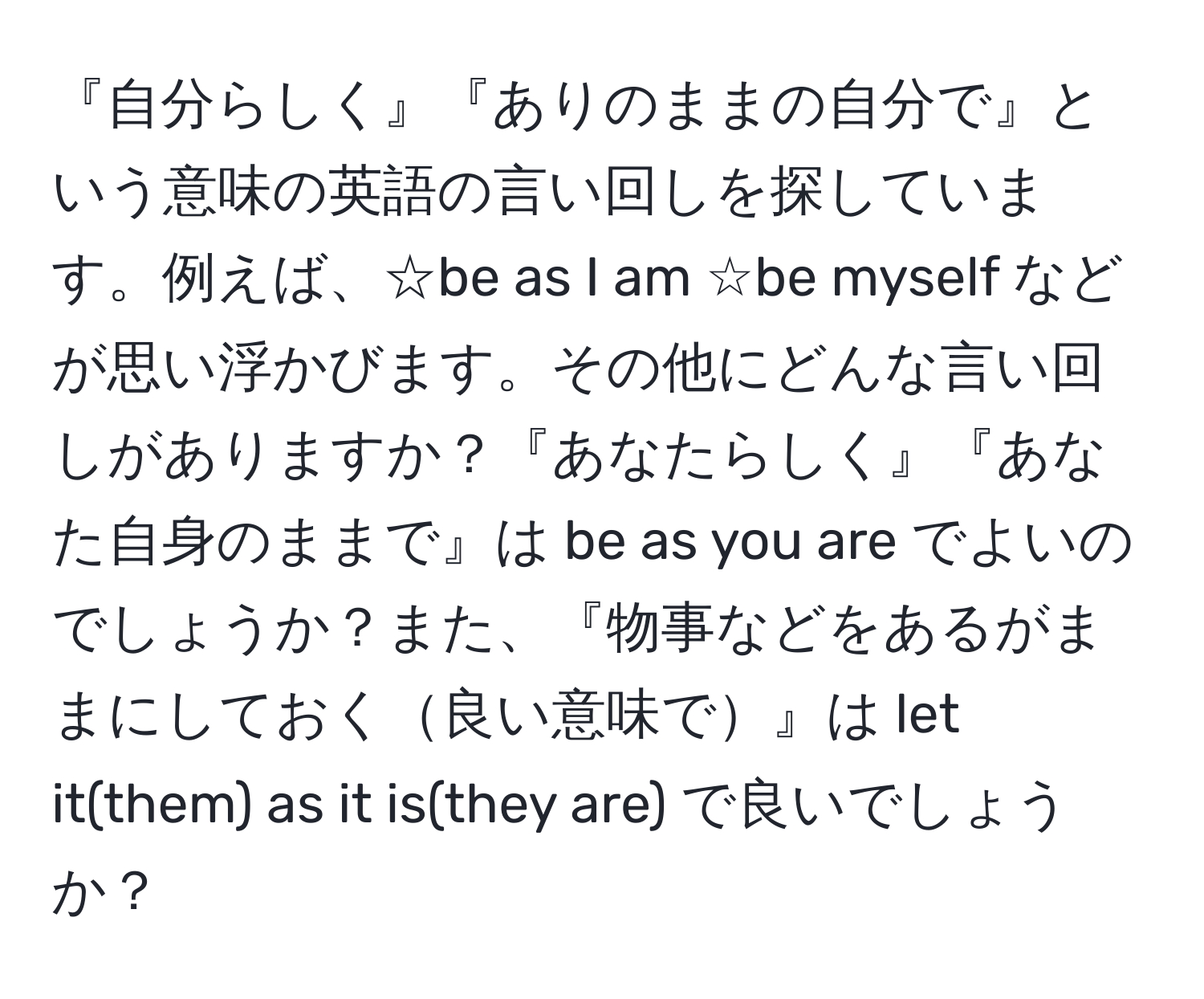 『自分らしく』『ありのままの自分で』という意味の英語の言い回しを探しています。例えば、☆be as I am ☆be myself などが思い浮かびます。その他にどんな言い回しがありますか？『あなたらしく』『あなた自身のままで』は be as you are でよいのでしょうか？また、『物事などをあるがままにしておく良い意味で』は let it(them) as it is(they are) で良いでしょうか？