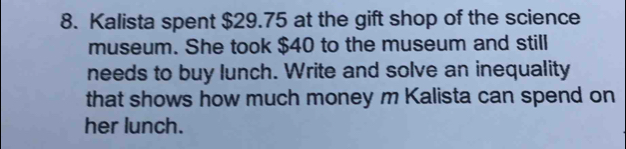 Kalista spent $29.75 at the gift shop of the science 
museum. She took $40 to the museum and still 
needs to buy lunch. Write and solve an inequality 
that shows how much money m Kalista can spend on 
her lunch.