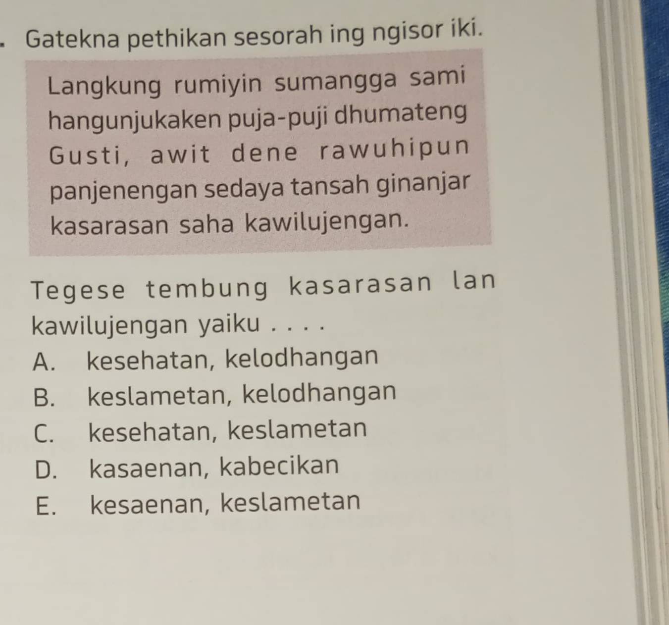 Gatekna pethikan sesorah ing ngisor iki.
Langkung rumiyin sumangga sami
hangunjukaken puja-puji dhumateng
Gusti, awit dene rawuhipun
panjenengan sedaya tansah ginanjar
kasarasan saha kawilujengan.
Tegese tembung kasarasan lan
kawilujengan yaiku . . . .
A. kesehatan, kelodhangan
B. keslametan, kelodhangan
C. kesehatan, keslametan
D. kasaenan, kabecikan
E. kesaenan, keslametan