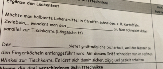 Uffffechniken 
Ergänze den Lückentext 
mx 
Punkte 
Möchte man halbierte Lebensmittel in Streifen schneiden, z. B. Kartoffeln, 
Zwiebeln,... wendent man den _an. Man schneidet dabei 
parallel zur Tischkante (Längsschnitt) 
Der _bietet größtmögliche Sicherheit, weil das Messer an 
den Fingerköcheln entlanggeführt wird. Mit diesem Griff schneidet man im rechten 
Winkel zur Tischkante. Es lässt sich damit sicher, zügig und gezielt arbeiten. 
Nenne die drei verschiedenen Schnitttechniken