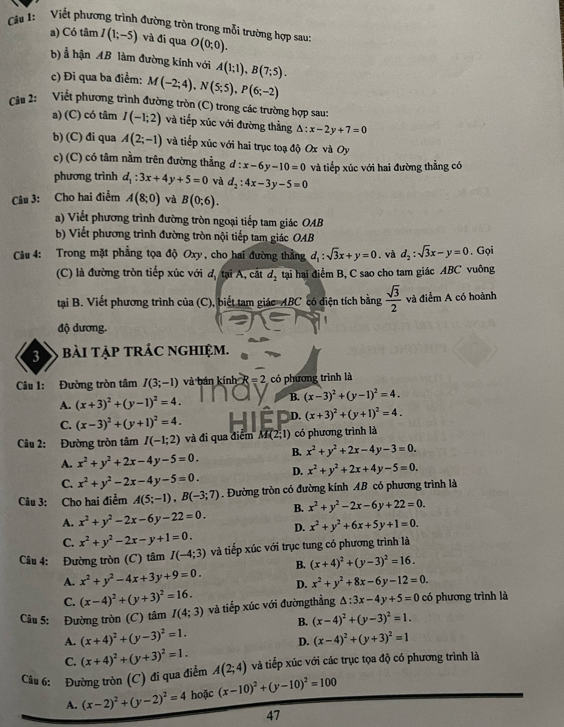 Cầu 1: Viết phương trình đường tròn trong mỗi trường hợp sau:
a) Có tâm I(1;-5) và đi qua O(0;0).
b) Ả hận AB làm đường kính với A(1;1),B(7;5).
c) Đi qua ba điểm: M(-2;4),N(5;5),P(6;-2)
Cầu 2: Viết phương trình đường tròn (C) trong các trường hợp sau:
a) (C) có tâm I(-1;2) và tiếp xúc với đường thằng △ :x-2y+7=0
b) (C) đi qua A(2;-1) và tiếp xúc với hai trục toạ độ Ox và Oy
c) (C) có tâm nằm trên đường thẳng d:x-6y-10=0 và tiếp xúc với hai đường thẳng có
phương trình d_1:3x+4y+5=0 và d_2:4x-3y-5=0
Câu 3: Cho hai điểm A(8;0) và B(0;6).
a) Viết phương trình đường tròn ngoại tiếp tam giác OAB
b) Viết phương trình đường tròn nội tiếp tam giác OAB
Câu 4: Trong mặt phẳng tọa độ Oxy, cho hai đường thẳng d_1:sqrt(3)x+y=0. và d_2:sqrt(3)x-y=0. Gọi
(C) là đường tròn tiếp xúc với d, tại A, cắt d_2 tại hai điểm B, C sao cho tam giác ABC vuông
tại B. Viết phương trình của (C), biết tam giác ABC có diện tích bằng  sqrt(3)/2  và điểm A có hoành
độ dương.
3 bàI TẠP TRẢC NGHIỆM.
Câu 1: Đường tròn tâm I(3;-1) và bán kính R=2 có phương trình là
A. (x+3)^2+(y-1)^2=4.
B. (x-3)^2+(y-1)^2=4.
C. (x-3)^2+(y+1)^2=4.
D. (x+3)^2+(y+1)^2=4.
Câu 2: Đường tròn tâm I(-1;2) và đi qua điểm M(2;1) có phương trình là
B. x^2+y^2+2x-4y-3=0.
A. x^2+y^2+2x-4y-5=0.
D. x^2+y^2+2x+4y-5=0.
C. x^2+y^2-2x-4y-5=0.
Câu 3: Cho hai điểm A(5;-1),B(-3;7). Đường tròn có đường kính AB có phương trình là
B. x^2+y^2-2x-6y+22=0.
A. x^2+y^2-2x-6y-22=0.
D. x^2+y^2+6x+5y+1=0.
C. x^2+y^2-2x-y+1=0.
Câu 4: Đường tròn (C) tâm I(-4;3) và tiếp xúc với trục tung có phương trình là
B. (x+4)^2+(y-3)^2=16.
A. x^2+y^2-4x+3y+9=0. x^2+y^2+8x-6y-12=0.
D.
C. (x-4)^2+(y+3)^2=16.
Câu 5: Đường tròn (C) tâm I(4;3) và tiếp xúc với đườngthẳng △ :3x-4y+5=0 có phương trình là
B. (x-4)^2+(y-3)^2=1.
A. (x+4)^2+(y-3)^2=1.
D. (x-4)^2+(y+3)^2=1
C. (x+4)^2+(y+3)^2=1.
Câu 6: Đường tròn (C) đi qua điểm A(2;4) và tiếp xúc với các trục tọa độ có phương trình là
A. (x-2)^2+(y-2)^2=4 hoặc (x-10)^2+(y-10)^2=100
47