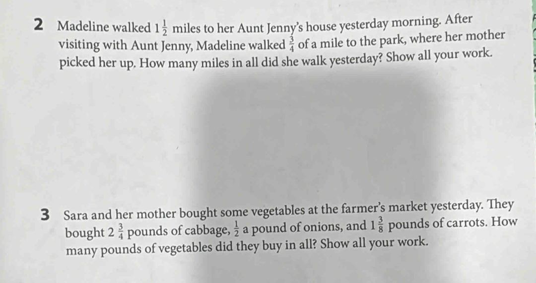 Madeline walked 1 1/2 miles to her Aunt Jenny’s house yesterday morning. After 
visiting with Aunt Jenny, Madeline walked  3/4  of a mile to the park, where her mother 
picked her up. How many miles in all did she walk yesterday? Show all your work. 
3 Sara and her mother bought some vegetables at the farmer’s market yesterday. They 
bought 2 3/4  pou n ds s of cabbage,  1/2  a pound of onions, and 1 3/8 pounds of carrots. How 
many pounds of vegetables did they buy in all? Show all your work.