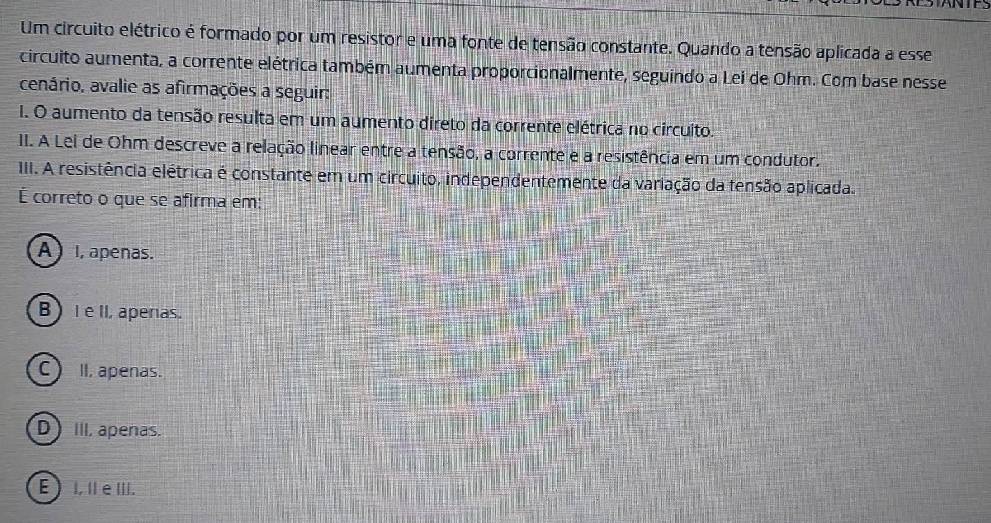 Um circuito elétrico é formado por um resistor e uma fonte de tensão constante. Quando a tensão aplicada a esse
circuito aumenta, a corrente elétrica também aumenta proporcionalmente, seguindo a Lei de Ohm. Com base nesse
cenário, avalie as afirmações a seguir:
I. O aumento da tensão resulta em um aumento direto da corrente elétrica no circuito.
II. A Lei de Ohm descreve a relação linear entre a tensão, a corrente e a resistência em um condutor.
III. A resistência elétrica é constante em um circuito, independentemente da variação da tensão aplicada.
É correto o que se afirma em:
A I, apenas.
B IeII, apenas.
C) II, apenas.
DIII, apenas.
E I, IeIII.