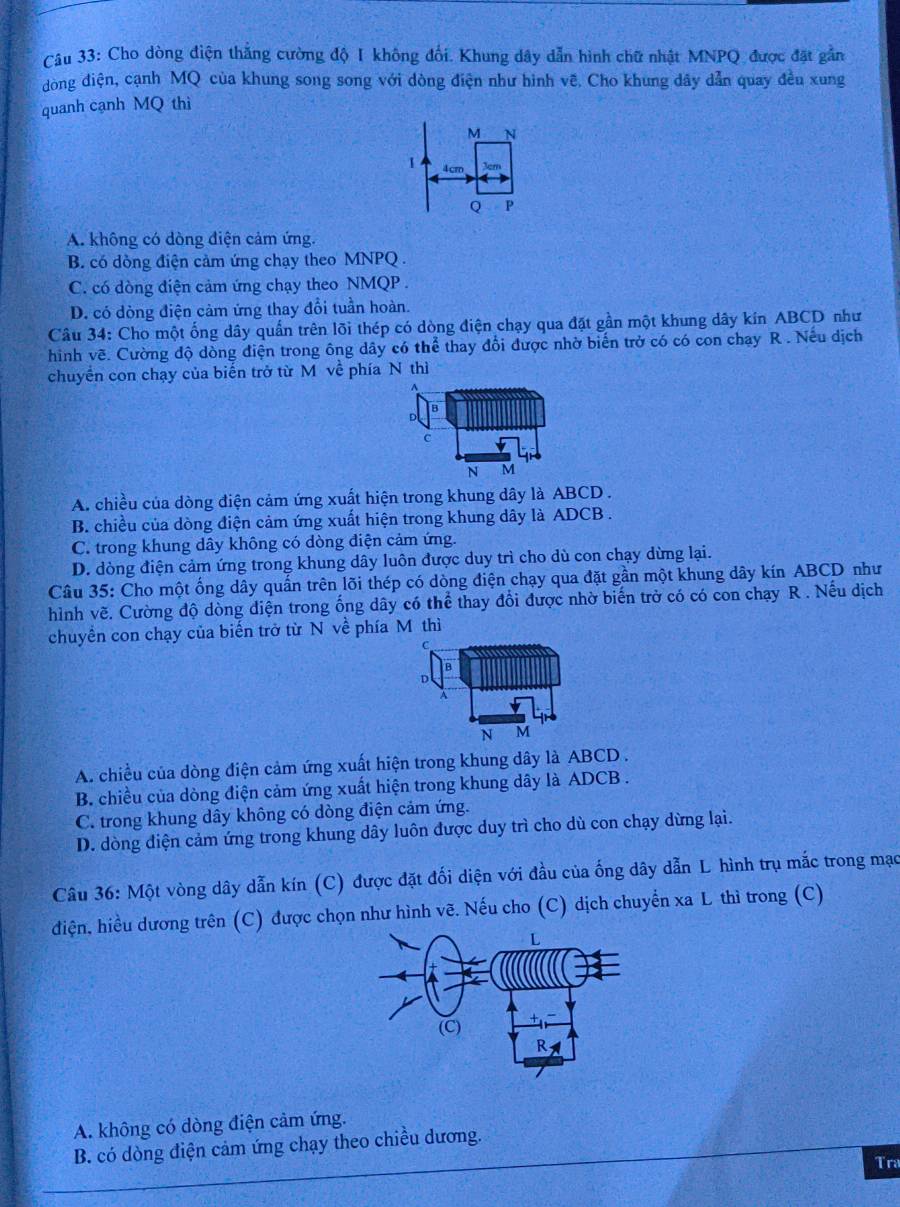 Cho dòng điện thắng cường độ I không đối. Khung dây dẫn hình chữ nhật MNPQ được đặt gắn
dòng điện, cạnh MQ của khung song song với dòng điện như hình vẽ. Cho khung dây dẫn quay đều xung
quanh cạnh MQ thì
M N
1 4cm
Q P
A. không có dòng điện cảm ứng.
B. có dồng điện cảm ứng chạy theo MNPQ .
C. có dòng điện cảm ứng chạy theo NMQP .
D. có dòng điện cảm ứng thay đổi tuần hoàn.
Câu 34: Cho một ống dây quấn trên lõi thép có dòng điện chạy qua đặt gần một khung dây kín ABCD như
hình vẽ. Cường độ dòng điện trong ông dây có thể thay đổi được nhờ biến trở có có con chay R . Nếu dịch
chuyển con chạy của biến trở từ M về phía N thì
A. chiều của dòng điện cảm ứng xuất hiện trong khung dây là ABCD .
B. chiều của dòng điện cảm ứng xuất hiện trong khung dây là ADCB .
C. trong khung dây không có dòng điện cảm ứng.
D. dòng điện cảm ứng trong khung dây luôn được duy trì cho dù con chạy dừng lại.
Câu 35: Cho một ống dây quần trên lõi thép có dòng điện chạy qua đặt gần một khung dây kín ABCD như
hình vẽ. Cường độ dòng điện trong ổng dây có thể widehat c ể thay đổi được nhờ biến trở có có con chạy R . Nếu dịch
chuyền con chạy của biến trở từ N về phía M thì
C
D
A
N M
A. chiều của dòng điện cảm ứng xuất hiện trong khung dây là ABCD.
B. chiều của dòng điện cảm ứng xuất hiện trong khung dây là ADCB .
C. trong khung dây không có dòng điện cảm ứng.
D. dòng điện cảm ứng trong khung dây luôn được duy trì cho dù con chạy dừng lại.
Câu 36: Một vòng dây dẫn kín (C) được đặt đối diện với đầu của ống dây dẫn L hình trụ mắc trong mạc
điện, hiều dương trên (C) được chọn như hình vẽ. Nếu cho (C) dịch chuyển xa L thì trong (C)
A. không có dòng điện cảm ứng.
B. có dòng điện cảm ứng chạy theo chiều dương.
Tra