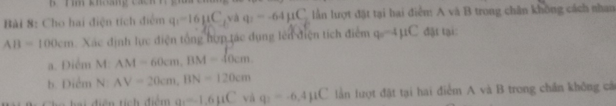 khoảng cách 
Bài 8: Cho hai điện tích điểm q_1=16mu C, v q_2=-64mu C_2 lần lượt đặt tại hại điểm A và B trong chân không cách nhan
AB=100cm Xác định lực điện tổng hợp tác dụng lên điện tích điểm q_0=4mu C đặt tại: 
a. Điểm M: AM=60cm, BM=10cm. 
b. Điểm N: AV=20cm, BN=120cm
a diện tích điểm a_1=-1.6mu C và q_2=-6.4mu C lần lượt đặt tại hai điểm A và B trong chấn không câ