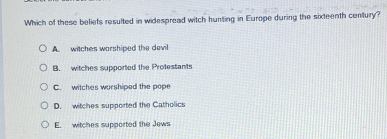 Which of these beliefs resulted in widespread witch hunting in Europe during the sixteenth century?
A. witches worshiped the devil
B. witches supported the Protestants
C. witches worshiped the pope
D. witches supported the Catholics
E. witches supported the Jews