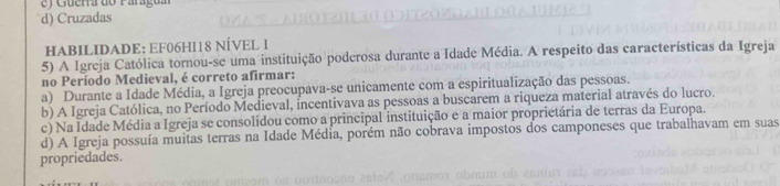 Guerra do Paragu a
d) Cruzadas
HABILIDADE: EF06HI18 NÍVEL I
5) A Igreja Católica tornou-se uma instituição poderosa durante a Idade Média. A respeito das características da Igreja
no Período Medieval, é correto afirmar:
a) Durante a Idade Média, a Igreja preocupava-se unicamente com a espiritualização das pessoas.
b) A Igreja Católica, no Período Medieval, incentivava as pessoas a buscarem a riqueza material através do lucro.
c) Na Idade Média a Igreja se consolidou como a principal instituição e a maior proprietária de terras da Europa.
d) A Igreja possuía muitas terras na Idade Média, porém não cobrava impostos dos camponeses que trabalhavam em suas
propriedades.