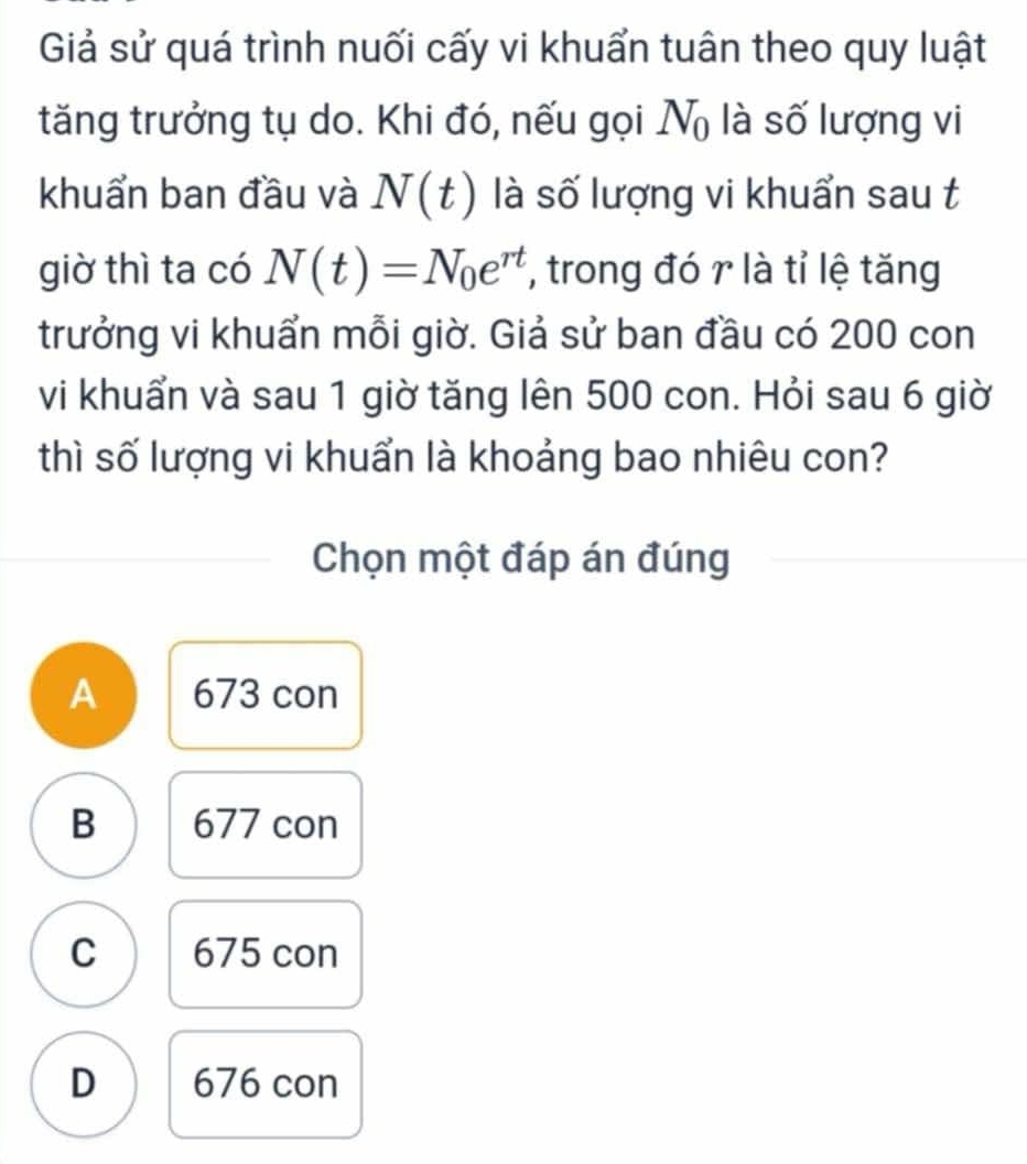 Giả sử quá trình nuối cấy vi khuẩn tuân theo quy luật
tăng trưởng tụ do. Khi đó, nếu gọi N_0 là số lượng vi
khuẩn ban đầu và N(t) là số lượng vi khuẩn sau t
giờ thì ta có N(t)=N_0e^(rt) , trong đó r là tỉ lệ tăng
trưởng vi khuẩn mỗi giờ. Giả sử ban đầu có 200 con
vi khuẩn và sau 1 giờ tăng lên 500 con. Hỏi sau 6 giờ
thì số lượng vi khuẩn là khoảng bao nhiêu con?
Chọn một đáp án đúng
A 673 con
B 677 con
C 675 con
D 676 con