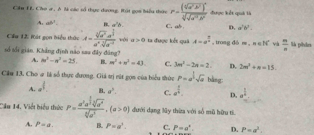 Cho a, b là các số thực dương. Rút gọn biểu thức P=frac (sqrt[4](a^3· b^2))^4sqrt[3](sqrt a^(12)· b^6) được kết quả là
A. ab^2.
B. a^2b. C. ab . D. a^2b^2.
Cầu 12. Rút gọn biểu thức A=frac sqrt[3](a^5)· a^(frac 7)3a^4· sqrt[7](a^(-2)) với a>0 ta được kết quả A=a^(frac m)n , trong đó m , n∈ N^* và  m/n  là phân
số tối giản. Khẳng định nào sau đây đúng?
A. m^2-n^2=25. B. m^2+n^2=43. C. 3m^2-2n=2. D. 2m^2+n=15.
Câu 13. Cho a là số thực dương. Giá trị rút gọn của biểu thức P=a^(frac 1)3sqrt(a) bằng:
A. a^(frac 2)3.
B. a^5. C. a^(frac 5)6. a^(frac 1)6.
D.
Câu 14. Viết biểu thức P=frac a^2a^(frac 5)2sqrt[3](a^4)sqrt[6](a^5),(a>0) dưới dạng lũy thừa với số mũ hữu ti.
A. P=a. B. P=a^5.
C. P=a^4. D. P=a^2.