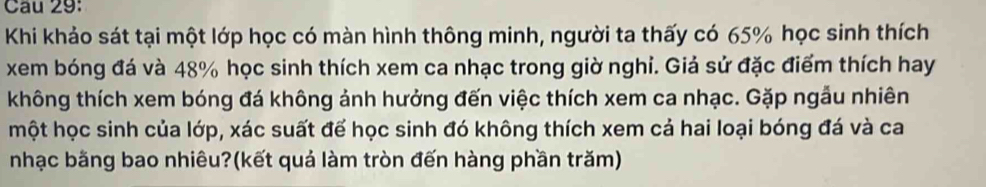 Khi khảo sát tại một lớp học có màn hình thông minh, người ta thấy có 65% học sinh thích 
xem bóng đá và 48% học sinh thích xem ca nhạc trong giờ nghi. Giả sử đặc điểm thích hay 
không thích xem bóng đá không ảnh hưởng đến việc thích xem ca nhạc. Gặp ngầu nhiên 
một học sinh của lớp, xác suất để học sinh đó không thích xem cả hai loại bóng đá và ca 
nhạc bằng bao nhiêu?(kết quả làm tròn đến hàng phần trăm)