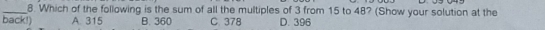 Which of the following is the sum of all the multiples of 3 from 15 to 48? (Show your solution at the
back!) A. 315 B. 360 C. 378 D. 396